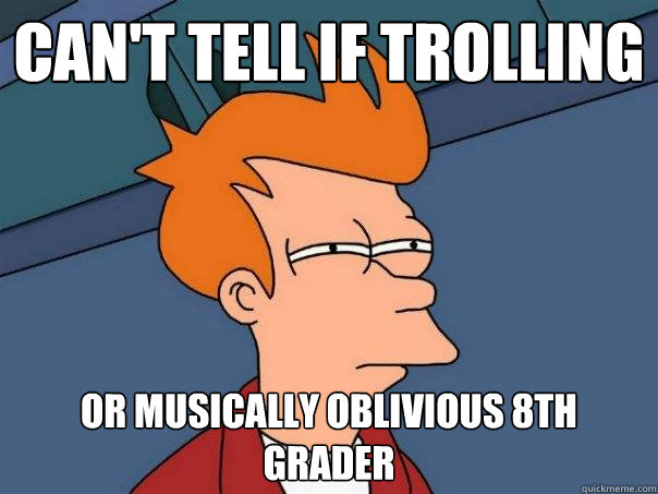 Can't tell if trolling Or musically oblivious 8th grader  Futurama Fry