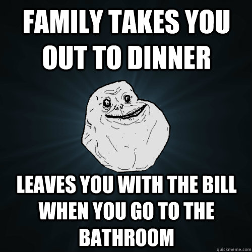 family takes you out to dinner leaves you with the bill when you go to the bathroom - family takes you out to dinner leaves you with the bill when you go to the bathroom  Forever Alone