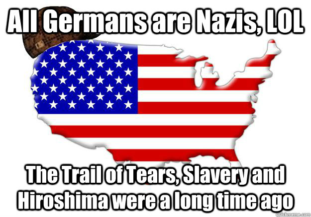 All Germans are Nazis, LOL The Trail of Tears, Slavery and Hiroshima were a long time ago  Scumbag america