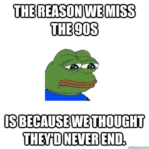 The reason we miss the 90s is because we thought they'd never end.  Sad Frog