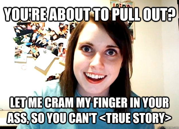 you're about to pull out? let me cram my finger in your ass, so you can't <true story>  Overly Attached Girlfriend