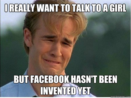 I really want to talk to a girl but facebook hasn't been invented yet  1990s Problems