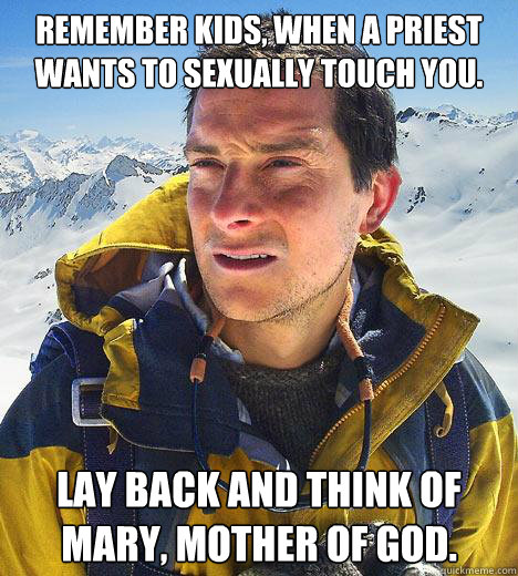 Remember kids, when a Priest wants to sexually touch you. Lay back and think of Mary, Mother of God. - Remember kids, when a Priest wants to sexually touch you. Lay back and think of Mary, Mother of God.  Bear Grylls