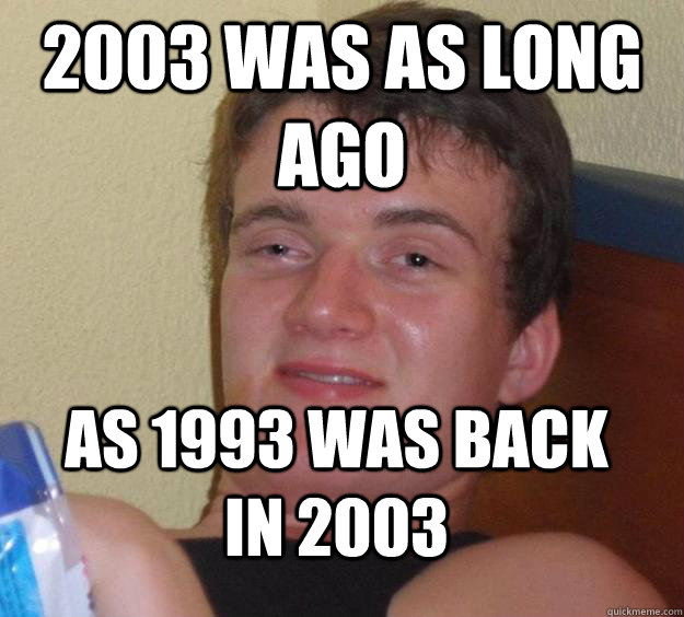 2003 was as long ago as 1993 was back in 2003  10 Guy