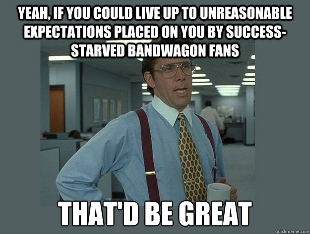 Yeah, if you could live up to unreasonable expectations placed on you by success-starved bandwagon fans That'd be great  Office Space Lumbergh