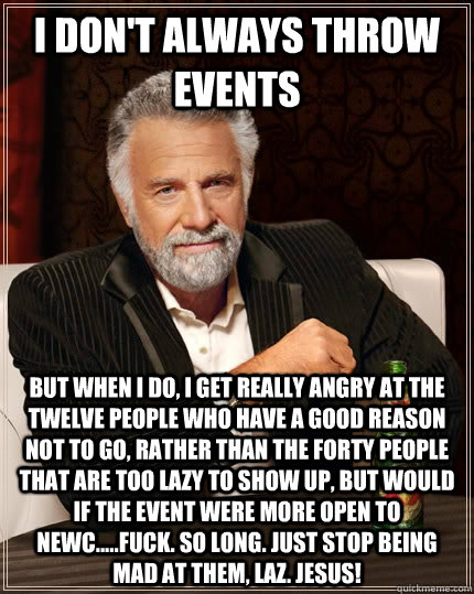 I don't always throw events but when I do, I get really angry at the twelve people who have a good reason not to go, rather than the forty people that are too lazy to show up, but would if the event were more open to newc.....FUCK. SO LONG. JUST STOP BEIN  The Most Interesting Man In The World