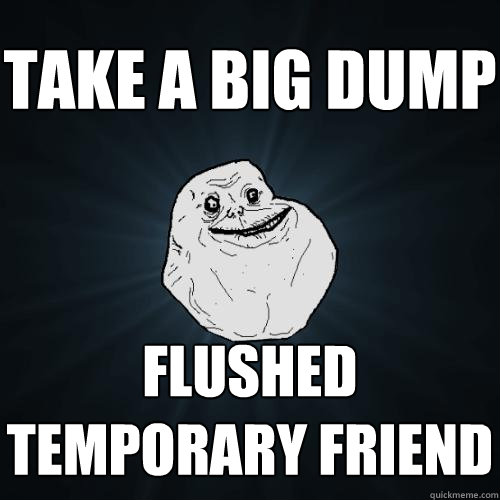 take a big dump flushed temporary friend  Forever Alone