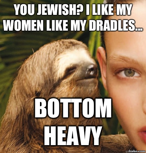 You Jewish? I like my women like my Dradles... BOTTOM HEAVY  rape sloth