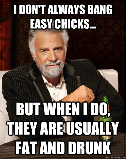 I don't always bang easy chicks... but when I do, they are usually fat and drunk - I don't always bang easy chicks... but when I do, they are usually fat and drunk  The Most Interesting Man In The World