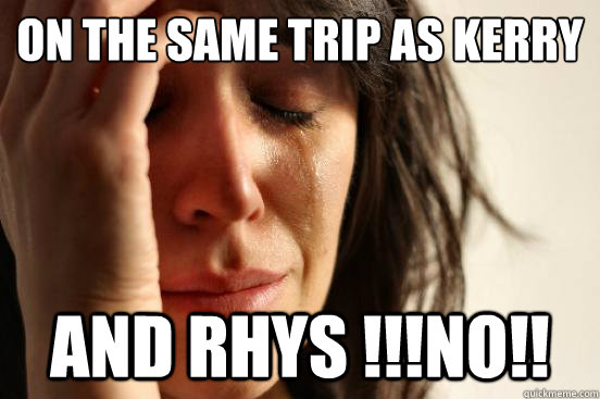 on the same trip as kerry and rhys !!!NO!!  First World Problems