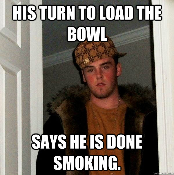 His turn to load the bowl Says he is done smoking.  Scumbag Steve