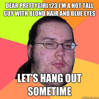 Dear prettygirl123 I'm a hot tall guy with blond hair and blue eyes Let's hang out sometime - Dear prettygirl123 I'm a hot tall guy with blond hair and blue eyes Let's hang out sometime  Butthurt Dweller