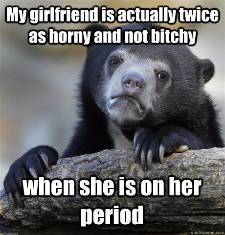 My girlfriend is actually twice as horny and not bitchy when she is on her period - My girlfriend is actually twice as horny and not bitchy when she is on her period  Confession Bear