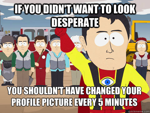 if you didn't want to look desperate you shouldn't have changed your profile picture every 5 minutes  Captain Hindsight