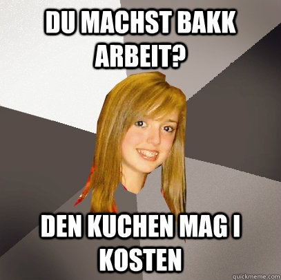 du machst bakk arbeit? den kuchen mag i kosten  Musically Oblivious 8th Grader