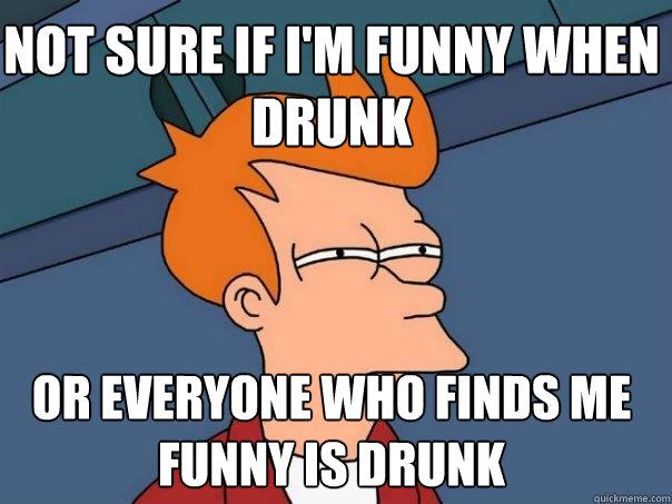 Not sure if i'm Funny when drunk Or everyone who finds me funny is drunk  Futurama Fry