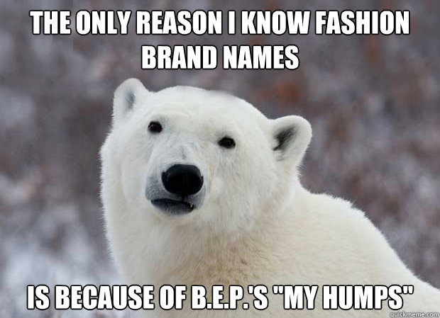 The only reason I know fashion brand names Is because of B.E.P.'s 