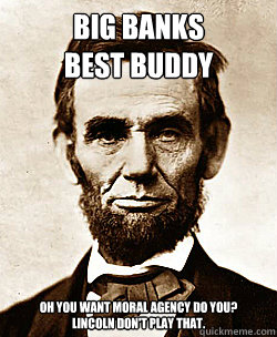 BIG BANKS
BEST BUDDY OH YOU WANT MORAL AGENCY DO YOU?
LINCOLN DON'T PLAY THAT.  