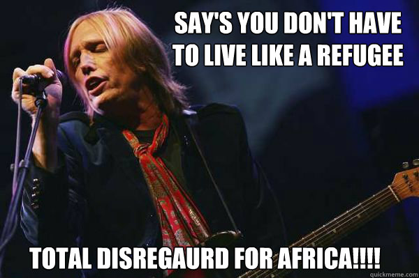 Say's you don't have
to live like a refugee total disregaurd for africa!!!! - Say's you don't have
to live like a refugee total disregaurd for africa!!!!  tom petty