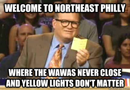 WELCOME TO Northeast Philly Where the Wawas never close and yellow lights don't matter  Whose Line