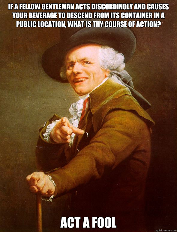 If a fellow gentleman acts discordingly and causes your beverage to descend from its container in a public location, what is thy course of action? ACT A FOOL  Joseph Ducreux