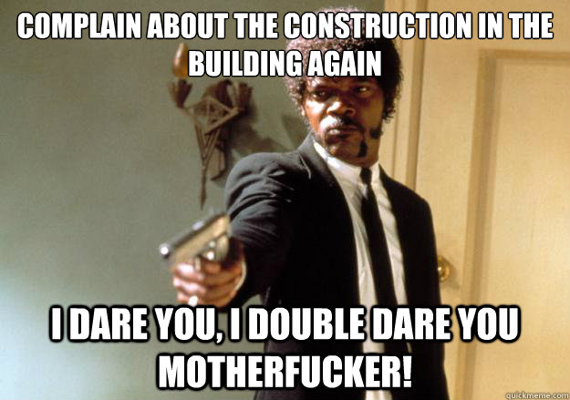 Complain about the construction in the building again i dare you, i double dare you motherfucker!  Samuel L Jackson