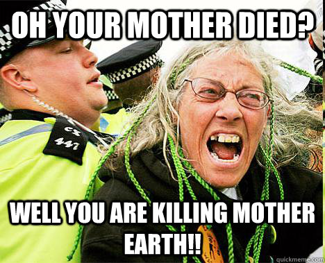 Oh your mother died?  Well you are killing mother earth!!  