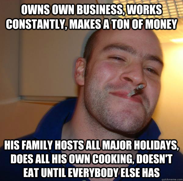 Owns own business, works constantly, makes a ton of money His family hosts all major holidays, does all his own cooking, doesn't eat until everybody else has - Owns own business, works constantly, makes a ton of money His family hosts all major holidays, does all his own cooking, doesn't eat until everybody else has  Misc