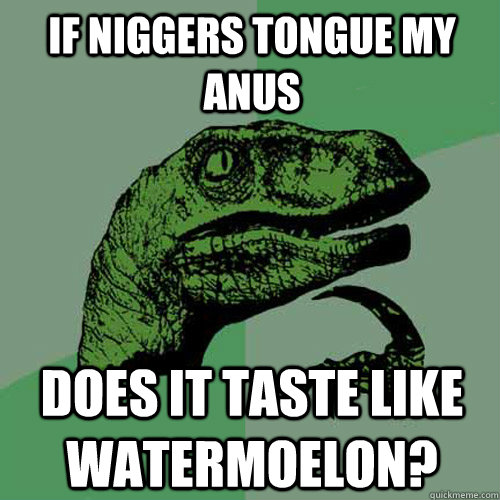 if niggers tongue my anus does it taste like watermoelon?   Philosoraptor