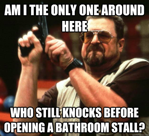 am I the only one around here who still knocks before opening a bathroom stall?  Angry Walter