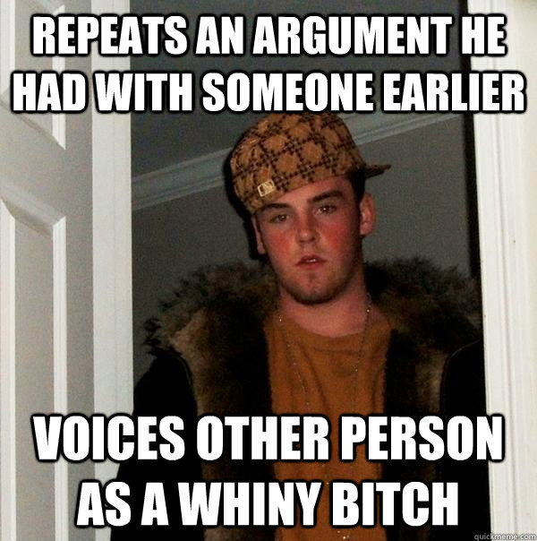 repeats an argument he had with someone earlier Voices other person as a whiny bitch  Scumbag Steve