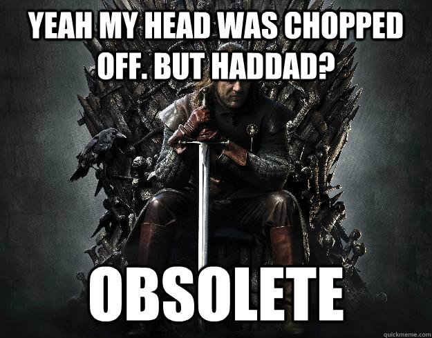 Yeah my head was chopped off. But Haddad? OBSOLETE  Stupid Ned Stark