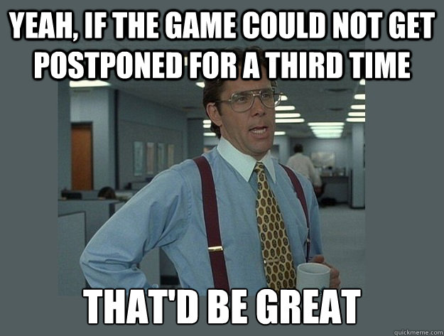 yeah, If the game could not get postponed for a third time That'd be great - yeah, If the game could not get postponed for a third time That'd be great  Office Space Lumbergh