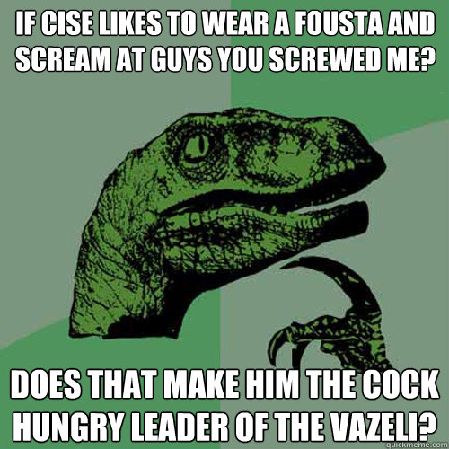 If cise likes to wear a fousta and scream at guys you screwed me? does that make him the cock hungry leader of the Vazeli?  Philosoraptor