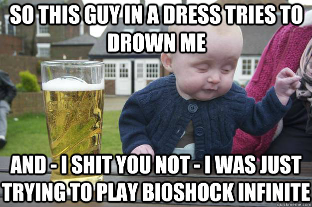 so this guy in a dress tries to drown me and - I shit you not - i was just trying to play bioshock infinite  drunk baby