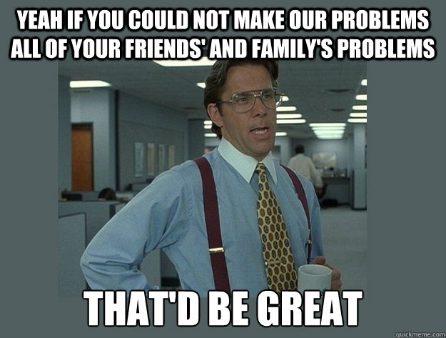 Yeah if you could not make our problems all of your friends' and family's problems That'd be great - Yeah if you could not make our problems all of your friends' and family's problems That'd be great  Office Space Lumbergh