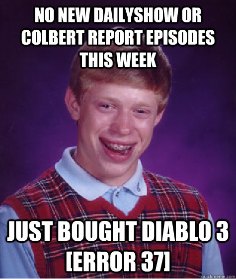 NO NEW DAILYSHOW OR COLBERT REPORT EPISODES THIS WEEK JUST BOUGHT DIABLO 3                         [ERROR 37] - NO NEW DAILYSHOW OR COLBERT REPORT EPISODES THIS WEEK JUST BOUGHT DIABLO 3                         [ERROR 37]  Bad Luck Brian