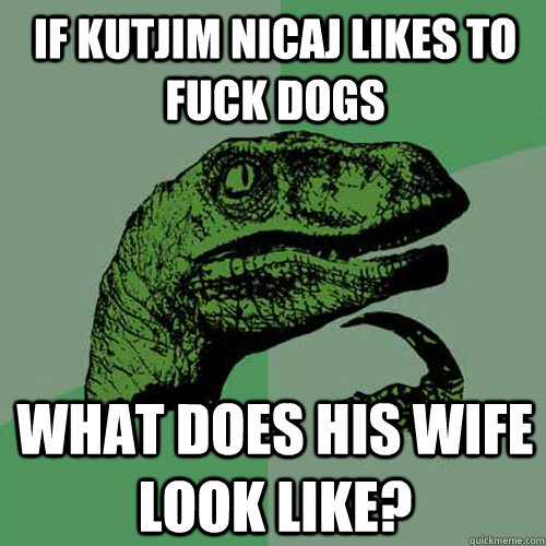 If Kutjim Nicaj likes to fuck dogs what does his wife look like?  Philosoraptor