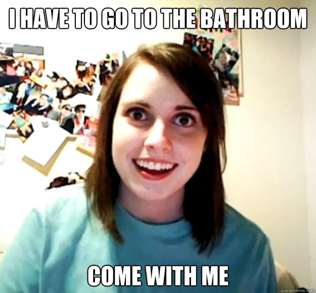 i have to go to the bathroom come with me  Overly Attached Girlfriend