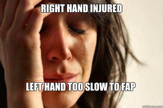 right hand injured  left hand too slow to fap  First World Problems