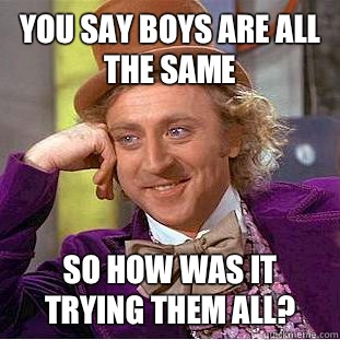 You say boys are all the same So how was it trying them all?  Condescending Wonka