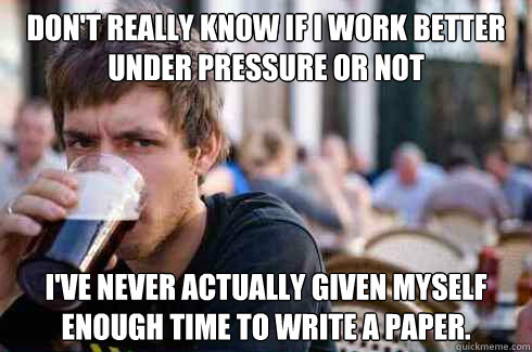 Don't really know if i work better under pressure or not I've never actually given myself enough time to write a paper.  Lazy College Senior