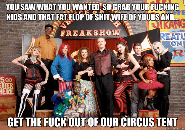 You saw what you wanted, So grab your fucking kids And that fat flop of shit wife of yours And... get the fuck out of our circus tent  