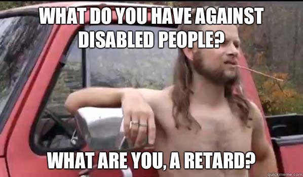 What do you have against disabled people? What are you, a retard?  Almost Politically Correct Redneck