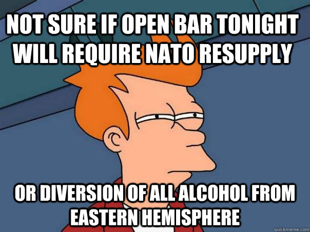 not sure if open bar tonight will require nato resupply or diversion of all alcohol from eastern hemisphere  Futurama Fry