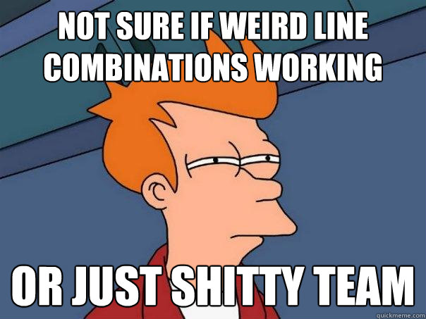 Not sure if weird line combinations working Or just shitty team  Futurama Fry