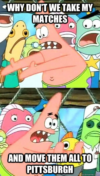 Why don't we take my matches and move them all to Pittsburgh  Push it somewhere else Patrick