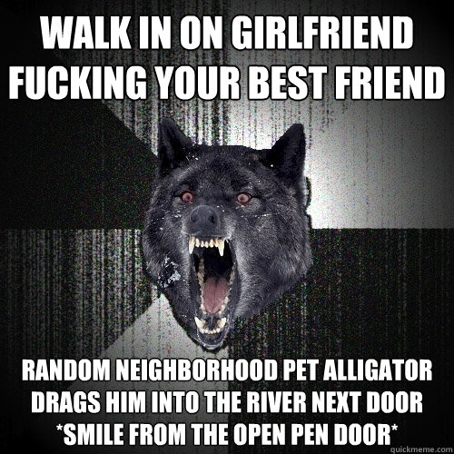 Walk in on girlfriend fucking your best friend Random neighborhood pet alligator drags him into the river next door  *smile from the open pen door*  Insanity Wolf