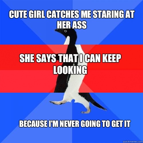 cute girl catches me staring at her ass she says that I can keep looking because I'm never going to get it  Socially Awkward Awesome Awkward Penguin