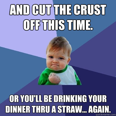 and cut the crust off this time. or you'll be drinking your dinner thru a straw... again.  Success Kid